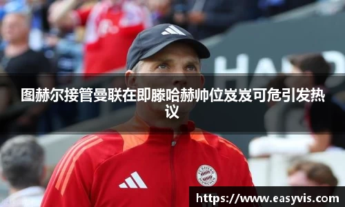 图赫尔接管曼联在即滕哈赫帅位岌岌可危引发热议